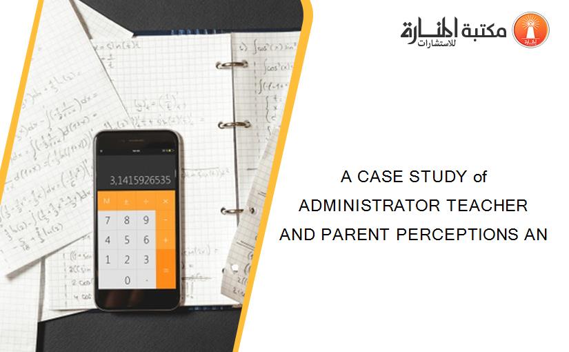 A CASE STUDY of ADMINISTRATOR TEACHER AND PARENT PERCEPTIONS AN