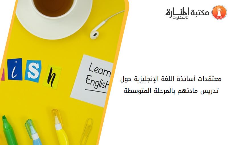 معتقدات أساتذة اللغة الإنجليزية حول تدريس مادتهم بالمرحلة المتوسطة