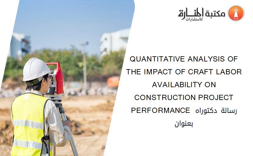 QUANTITATIVE ANALYSIS OF THE IMPACT OF CRAFT LABOR AVAILABILITY ON CONSTRUCTION PROJECT PERFORMANCE رسالة دكتوراه بعنوان