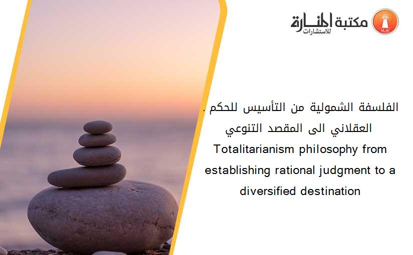 .الفلسفة الشمولية من التأسيس للحكم العقلاني الى المقصد التنوعي - Totalitarianism philosophy from establishing rational judgment to a diversified destination