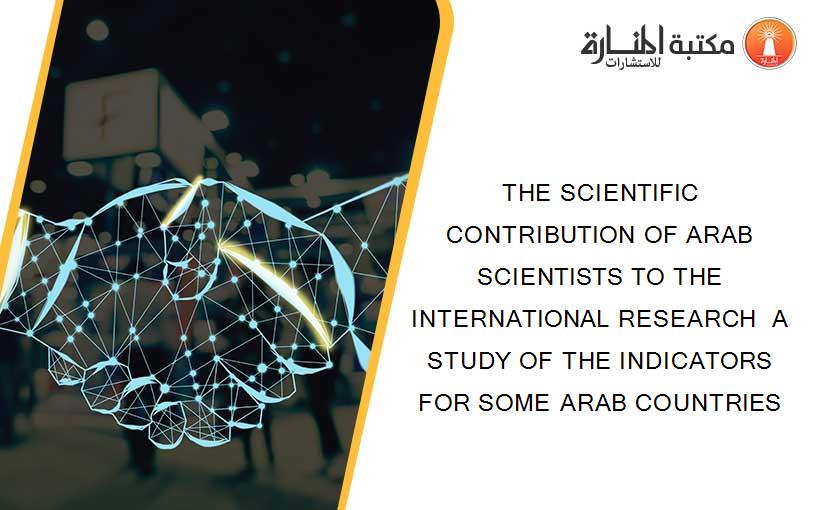 THE SCIENTIFIC CONTRIBUTION OF ARAB SCIENTISTS TO THE INTERNATIONAL RESEARCH  A STUDY OF THE INDICATORS FOR SOME ARAB COUNTRIES