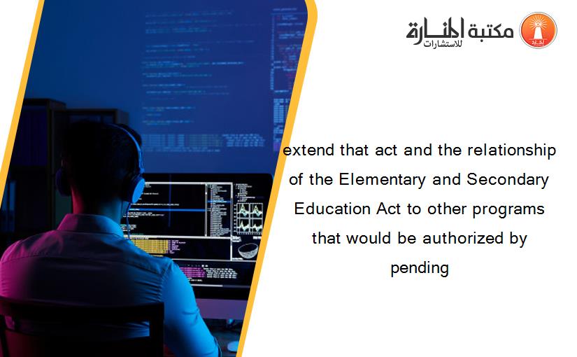 extend that act and the relationship of the Elementary and Secondary Education Act to other programs that would be authorized by pending
