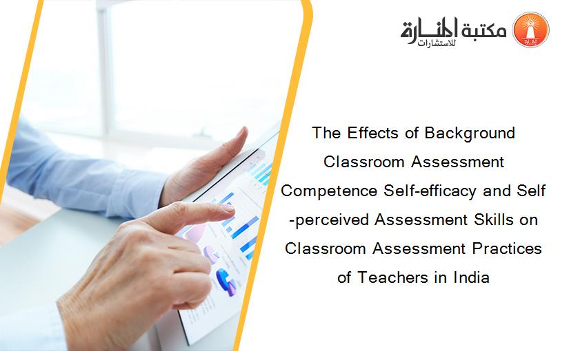 The Effects of Background Classroom Assessment Competence Self-efficacy and Self-perceived Assessment Skills on Classroom Assessment Practices of Teachers in India