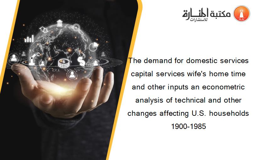 The demand for domestic services capital services wife's home time and other inputs an econometric analysis of technical and other changes affecting U.S. households 1900-1985