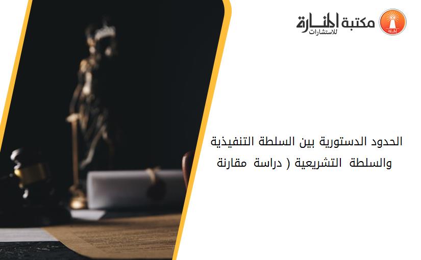 الحدود الدستورية بين السلطة التنفيذية والسلطة التشريعية ( دراسة مقارنة )