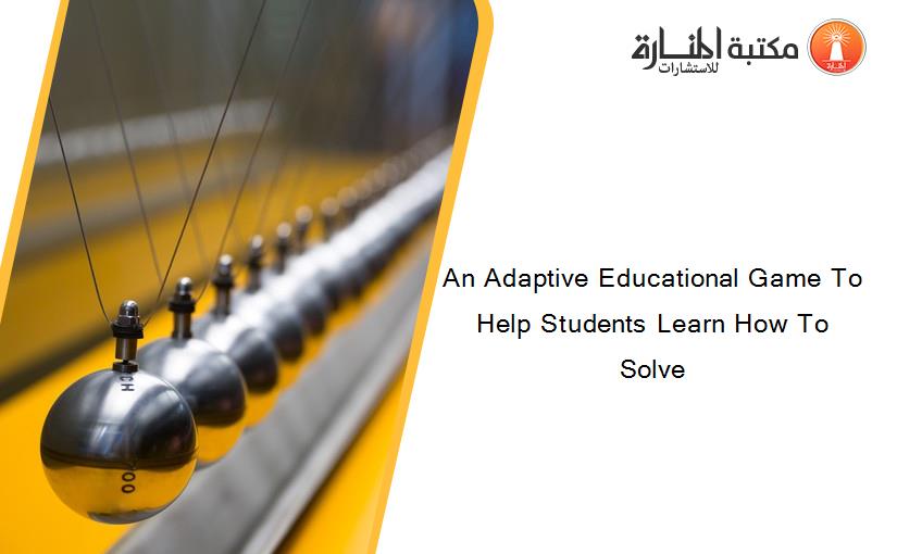 An Adaptive Educational Game To Help Students Learn How To Solve