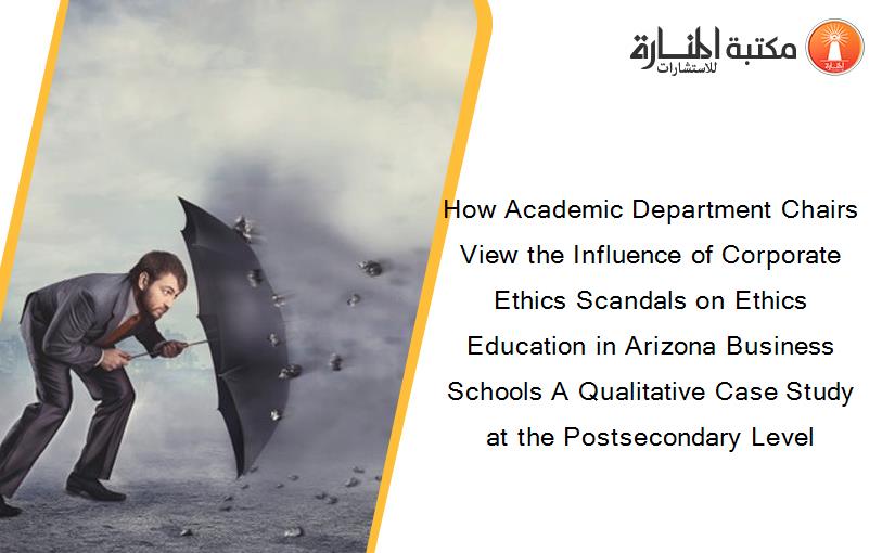 How Academic Department Chairs View the Influence of Corporate Ethics Scandals on Ethics Education in Arizona Business Schools A Qualitative Case Study at the Postsecondary Level