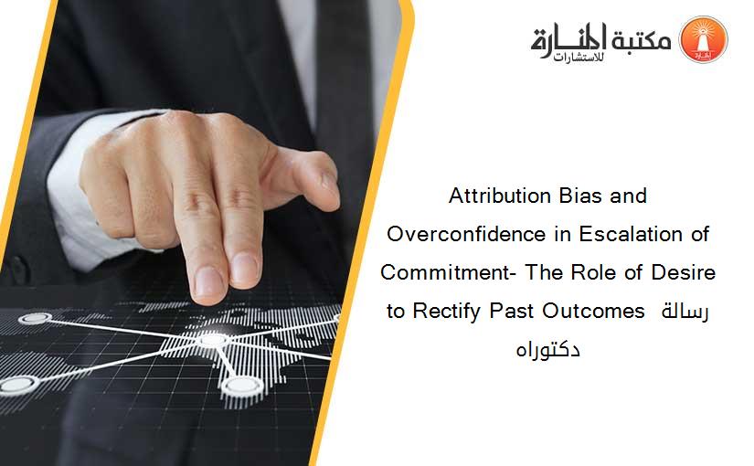 Attribution Bias and Overconfidence in Escalation of Commitment- The Role of Desire to Rectify Past Outcomes رسالة دكتوراه