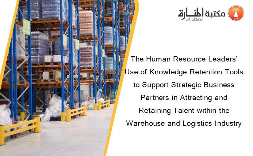 The Human Resource Leaders’ Use of Knowledge Retention Tools to Support Strategic Business Partners in Attracting and Retaining Talent within the Warehouse and Logistics Industry