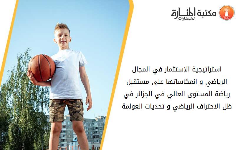 استراتيجية الاستثمار في المجال الرياضي و انعكاساتها على مستقبل رياضة المستوى العالي في الجزائر في ظل الاحتراف الرياضي و تحديات العولمة