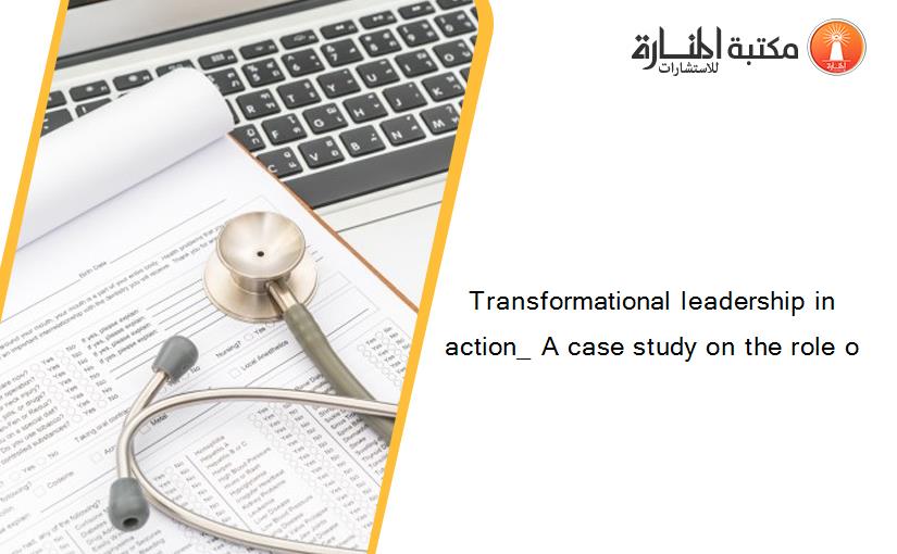 Transformational leadership in action_ A case study on the role o
