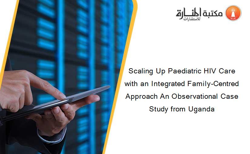 Scaling Up Paediatric HIV Care with an Integrated Family-Centred Approach An Observational Case Study from Uganda