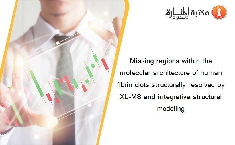 Missing regions within the molecular architecture of human fibrin clots structurally resolved by XL-MS and integrative structural modeling