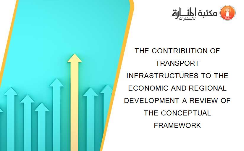 THE CONTRIBUTION OF TRANSPORT INFRASTRUCTURES TO THE ECONOMIC AND REGIONAL DEVELOPMENT A REVIEW OF THE CONCEPTUAL FRAMEWORK