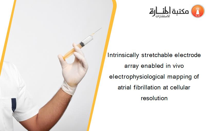 Intrinsically stretchable electrode array enabled in vivo electrophysiological mapping of atrial fibrillation at cellular resolution