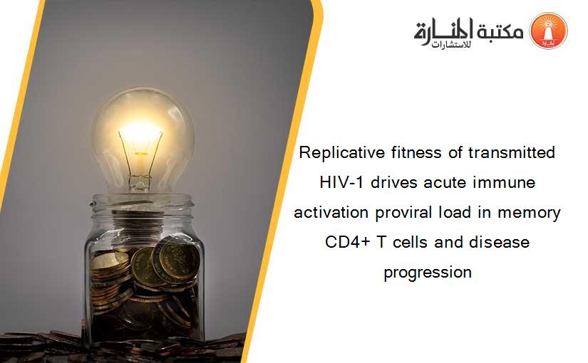 Replicative fitness of transmitted HIV-1 drives acute immune activation proviral load in memory CD4+ T cells and disease progression