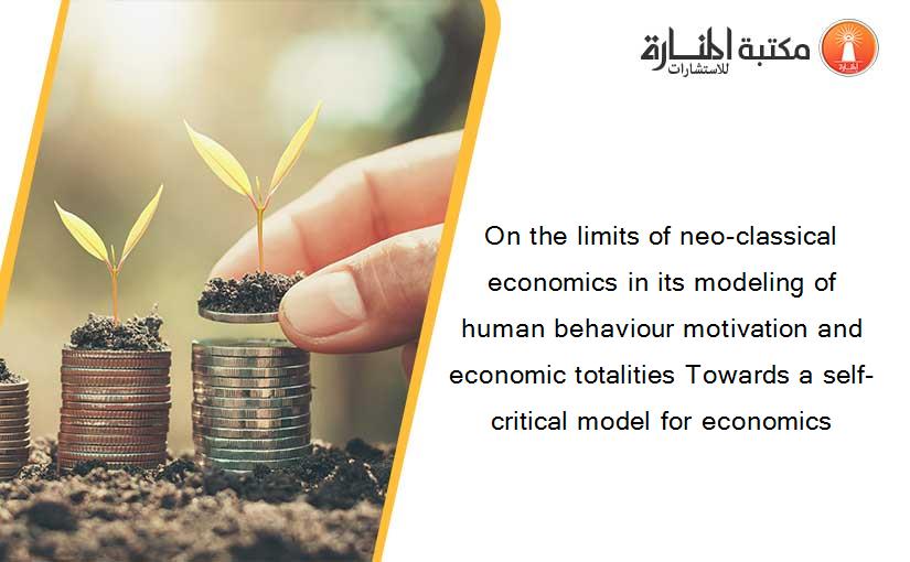 On the limits of neo-classical economics in its modeling of human behaviour motivation and economic totalities Towards a self-critical model for economics