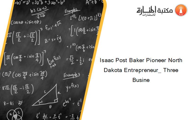 Isaac Post Baker Pioneer North Dakota Entrepreneur_ Three Busine