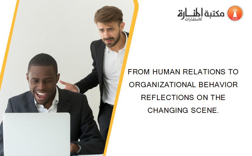FROM HUMAN RELATIONS TO ORGANIZATIONAL BEHAVIOR REFLECTIONS ON THE CHANGING SCENE.