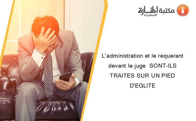 L'administration et le requerant devant le juge  SONT-ILS TRAITES SUR UN PIED D'EGLITE