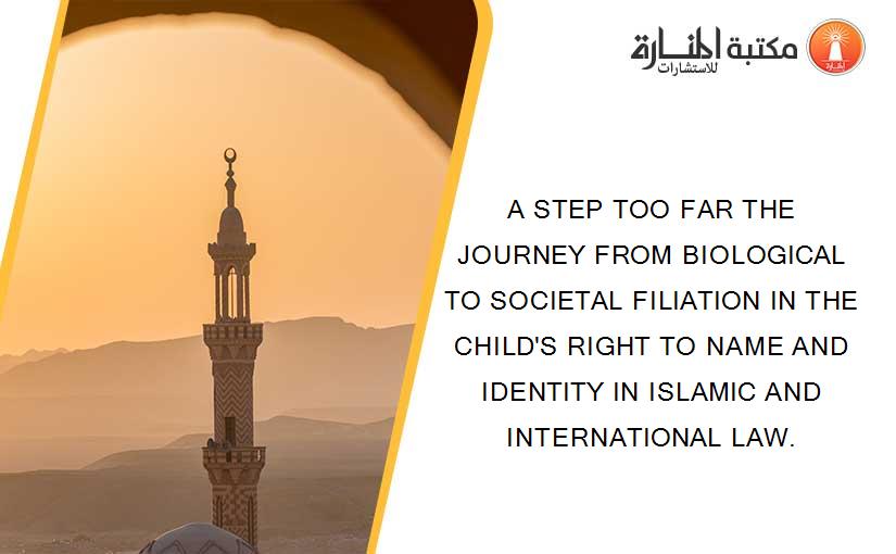 A STEP TOO FAR THE JOURNEY FROM BIOLOGICAL TO SOCIETAL FILIATION IN THE CHILD'S RIGHT TO NAME AND IDENTITY IN ISLAMIC AND INTERNATIONAL LAW.