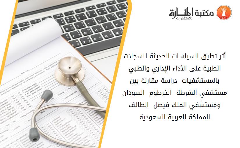 أثر تطيق السياسات الحديثة للسجلات الطبية على الأداء الإداري والطبي بالمستشفيات  دراسة مقارنة بين مستشفي الشرطة - الخرطوم - السودان ومستشفي الملك فيصل - الطائف المملكة العربية السعودية