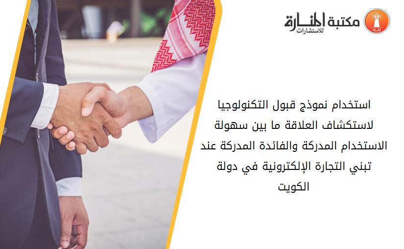 استخدام نموذج قبول التکنولوجيا لاستکشاف العلاقة ما بين سهولة الاستخدام المدرکة والفائدة المدرکة عند تبني التجارة الإلکترونية في دولة الکويت