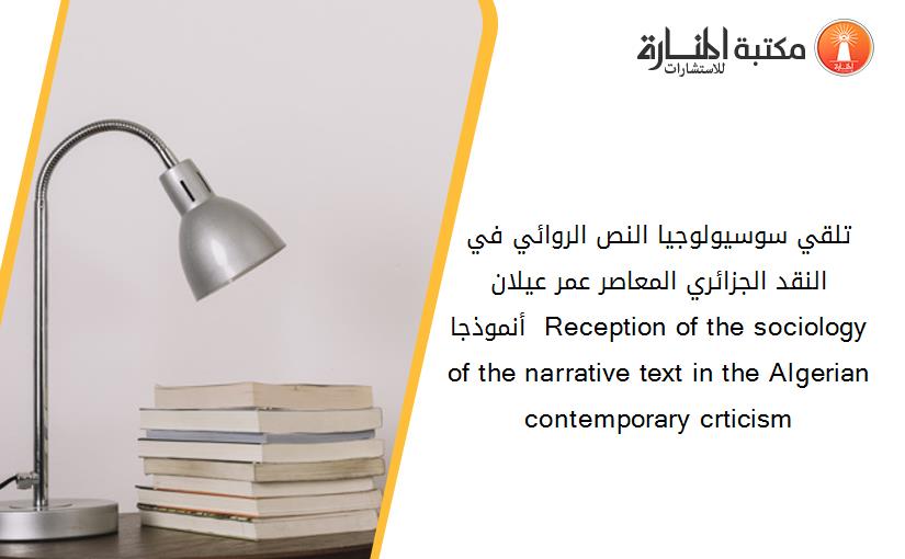 تلقي سوسيولوجيا النص الروائي في النقد الجزائري المعاصر عمر عيلان أنموذجا  Reception of the sociology of the narrative text in the Algerian contemporary crticism