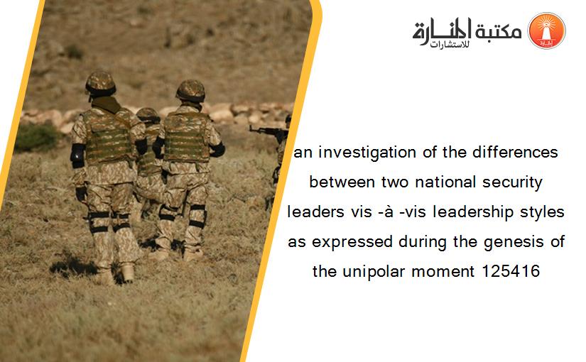 an investigation of the differences between two national security leaders vis -à -vis leadership styles as expressed during the genesis of the unipolar moment 125416
