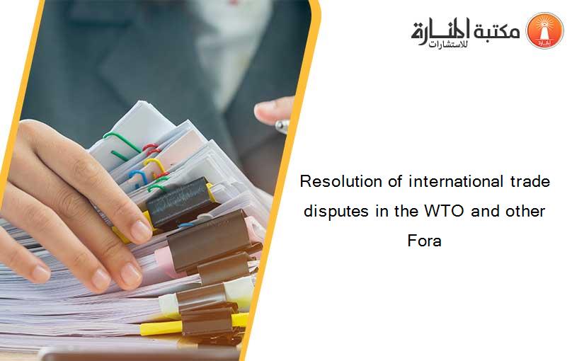 Resolution of international trade disputes in the WTO and other Fora