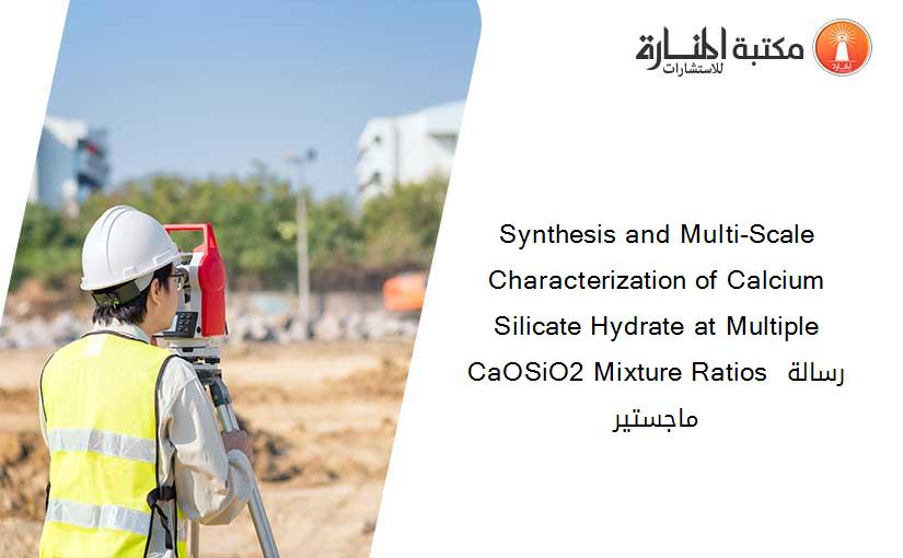 Synthesis and Multi-Scale Characterization of Calcium Silicate Hydrate at Multiple CaOSiO2 Mixture Ratios رسالة ماجستير