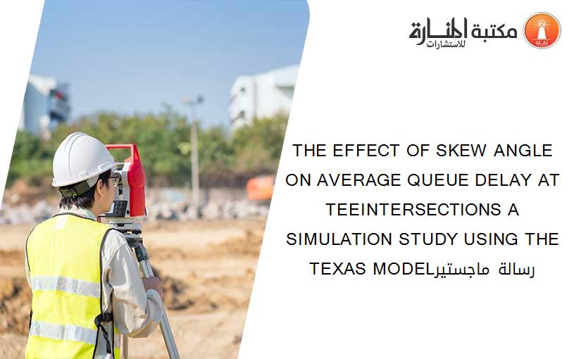 THE EFFECT OF SKEW ANGLE ON AVERAGE QUEUE DELAY AT TEEINTERSECTIONS A SIMULATION STUDY USING THE TEXAS MODELرسالة ماجستير