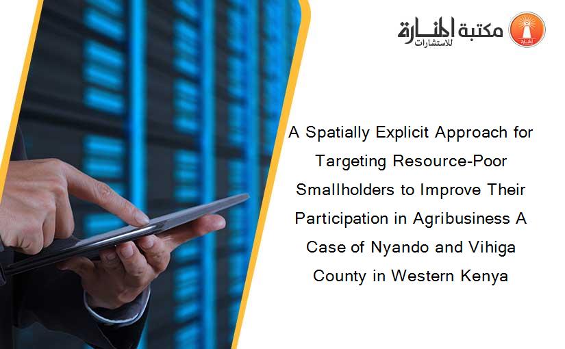A Spatially Explicit Approach for Targeting Resource-Poor Smallholders to Improve Their Participation in Agribusiness A Case of Nyando and Vihiga County in Western Kenya