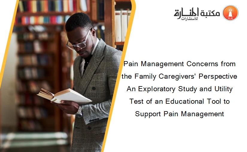 Pain Management Concerns from the Family Caregivers' Perspective An Exploratory Study and Utility Test of an Educational Tool to Support Pain Management