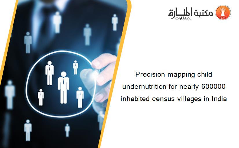 Precision mapping child undernutrition for nearly 600000 inhabited census villages in India