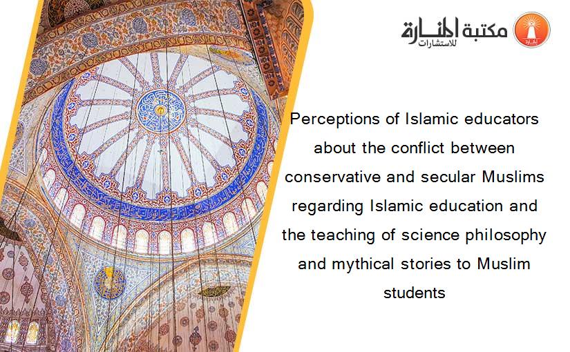 Perceptions of Islamic educators about the conflict between conservative and secular Muslims regarding Islamic education and the teaching of science philosophy and mythical stories to Muslim students