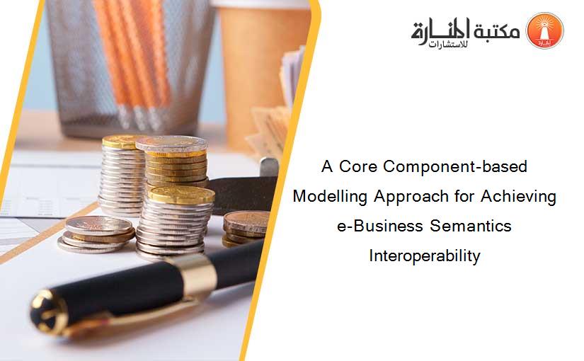 A Core Component-based Modelling Approach for Achieving e-Business Semantics Interoperability