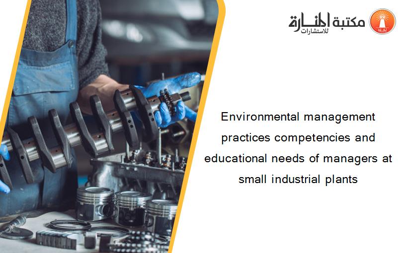 Environmental management practices competencies and educational needs of managers at small industrial plants