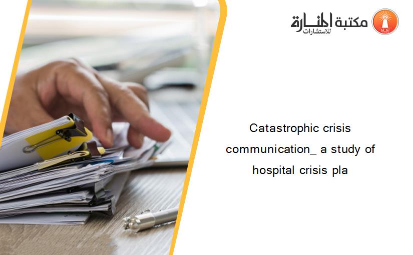 Catastrophic crisis communication_ a study of hospital crisis pla