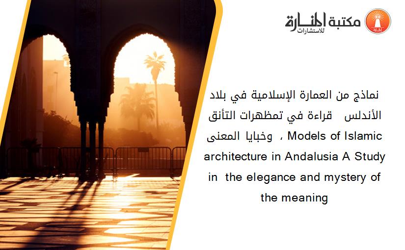نماذج من العمارة الإسلامية في بلاد الأندلس  - قراءة في تمظهرات التأنق وخبايا المعنى  ، Models of Islamic architecture in Andalusia A Study  in  the elegance and mystery of the meaning