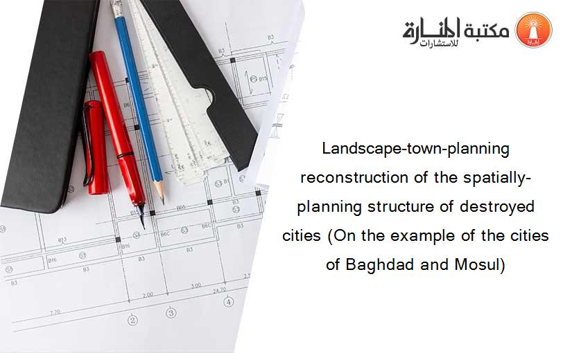 Landscape-town-planning reconstruction of the spatially-planning structure of destroyed cities (On the example of the cities of Baghdad and Mosul)