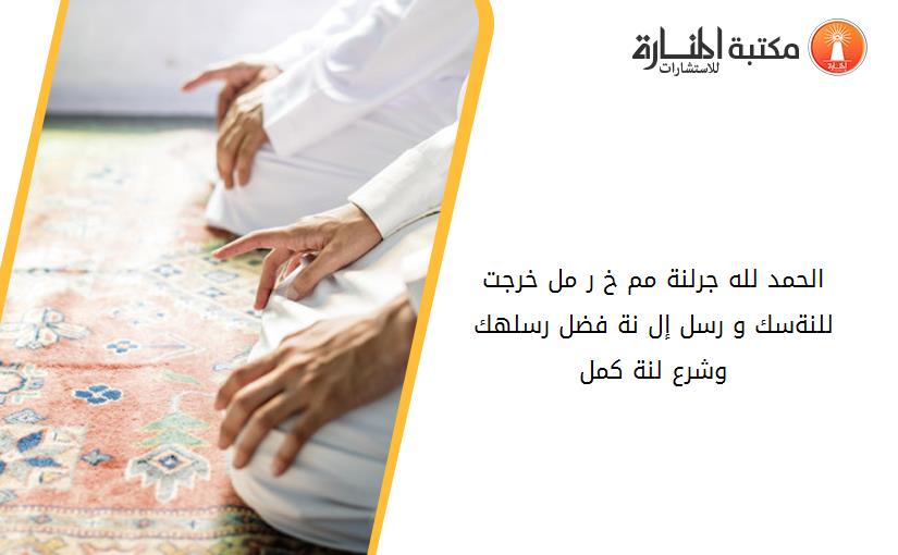 الحمد لله جرلنة مم خ ر مل خرجت للنةسك و رسل إل نة فضل رسلهك وشرع لنة كمل