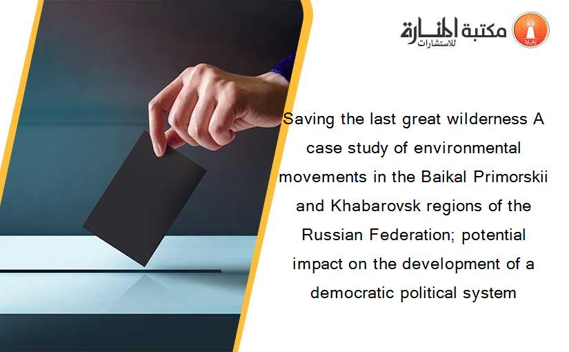 Saving the last great wilderness A case study of environmental movements in the Baikal Primorskii and Khabarovsk regions of the Russian Federation; potential impact on the development of a democratic political system