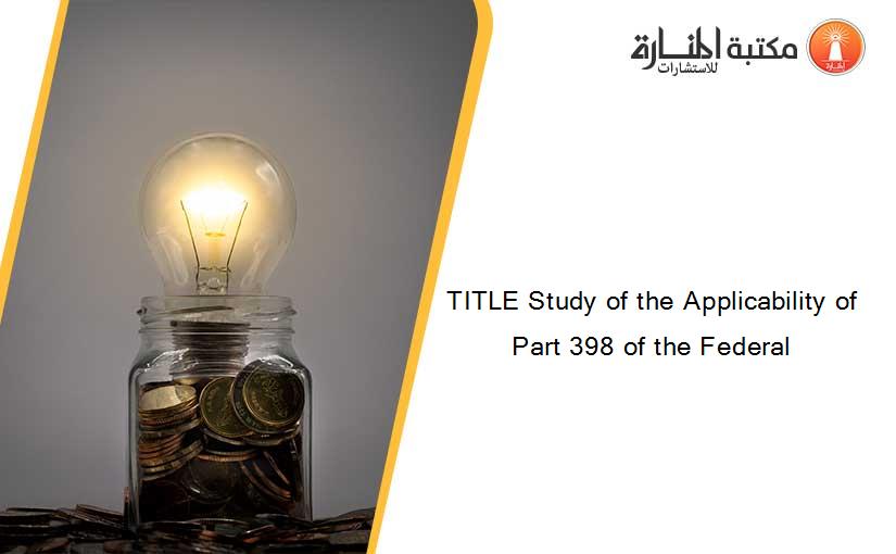 TITLE Study of the Applicability of Part 398 of the Federal
