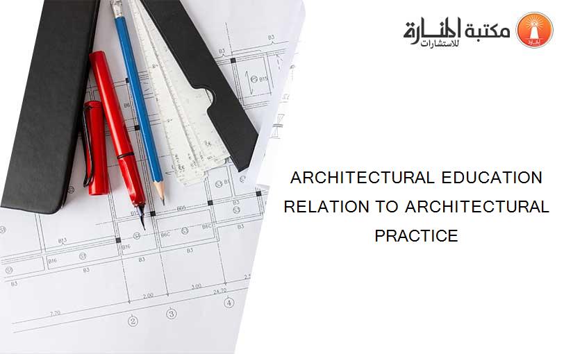 ARCHITECTURAL EDUCATION RELATION TO ARCHITECTURAL PRACTICE