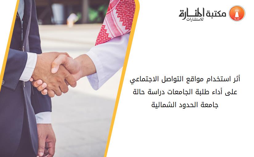 أثر استخدام مواقع التواصل الاجتماعي على أداء طلبة الجامعات -دراسة حالة جامعة الحدود الشمالية