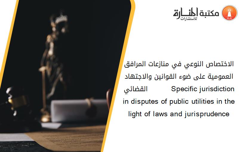 الاختصاص النوعي في منازعات المرافق العمومية على ضوء القوانين والاجتهاد القضائي          Specific jurisdiction in disputes of public utilities in the light of laws and jurisprudence