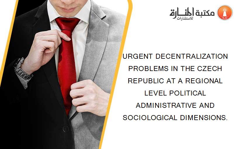 URGENT DECENTRALIZATION PROBLEMS IN THE CZECH REPUBLIC AT A REGIONAL LEVEL POLITICAL ADMINISTRATIVE AND SOCIOLOGICAL DIMENSIONS.