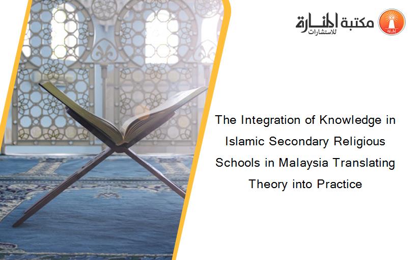 The Integration of Knowledge in Islamic Secondary Religious Schools in Malaysia Translating Theory into Practice