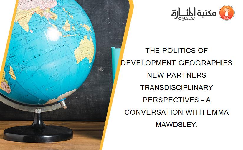 THE POLITICS OF DEVELOPMENT GEOGRAPHIES NEW PARTNERS TRANSDISCIPLINARY PERSPECTIVES – A CONVERSATION WITH EMMA MAWDSLEY.